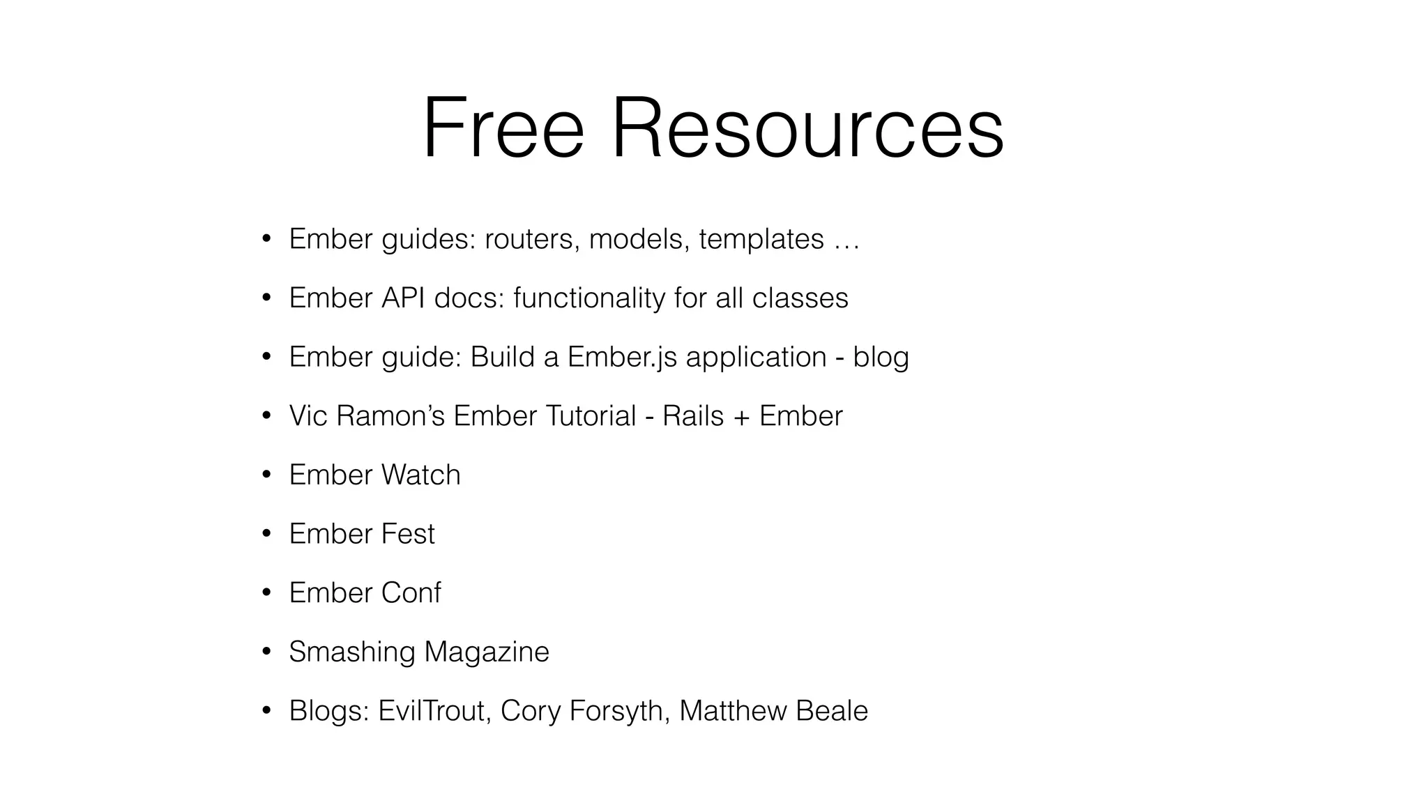 Free Resources 
• Ember guides: routers, models, templates … 
• Ember API docs: functionality for all classes 
• Ember guide: Build a Ember.js application - blog 
• Vic Ramon’s Ember Tutorial - Rails + Ember 
• Ember Watch 
• Ember Fest 
• Ember Conf 
• Smashing Magazine 
• Blogs: EvilTrout, Cory Forsyth, Matthew Beale 
 