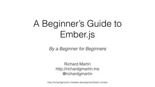 A Beginner’s Guide to 
Ember.js 
By a Beginner for Beginners 
Richard Martin 
http://richardgmartin.me 
@richardgmartin 
http://richardgmartin.me/web-development/learn-ember 
 