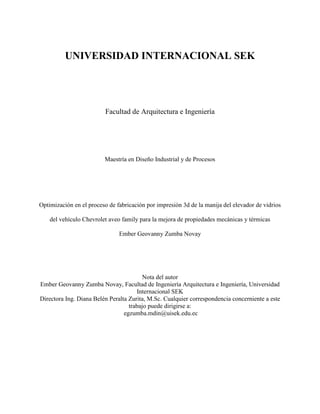 1
UNIVERSIDAD INTERNACIONAL SEK
Facultad de Arquitectura e Ingeniería
Maestría en Diseño Industrial y de Procesos
Optimización en el proceso de fabricación por impresión 3d de la manija del elevador de vidrios
del vehículo Chevrolet aveo family para la mejora de propiedades mecánicas y térmicas
Ember Geovanny Zumba Novay
Nota del autor
Ember Geovanny Zumba Novay, Facultad de Ingeniería Arquitectura e Ingeniería, Universidad
Internacional SEK
Directora Ing. Diana Belén Peralta Zurita, M.Sc. Cualquier correspondencia concerniente a este
trabajo puede dirigirse a:
egzumba.mdin@uisek.edu.ec
 