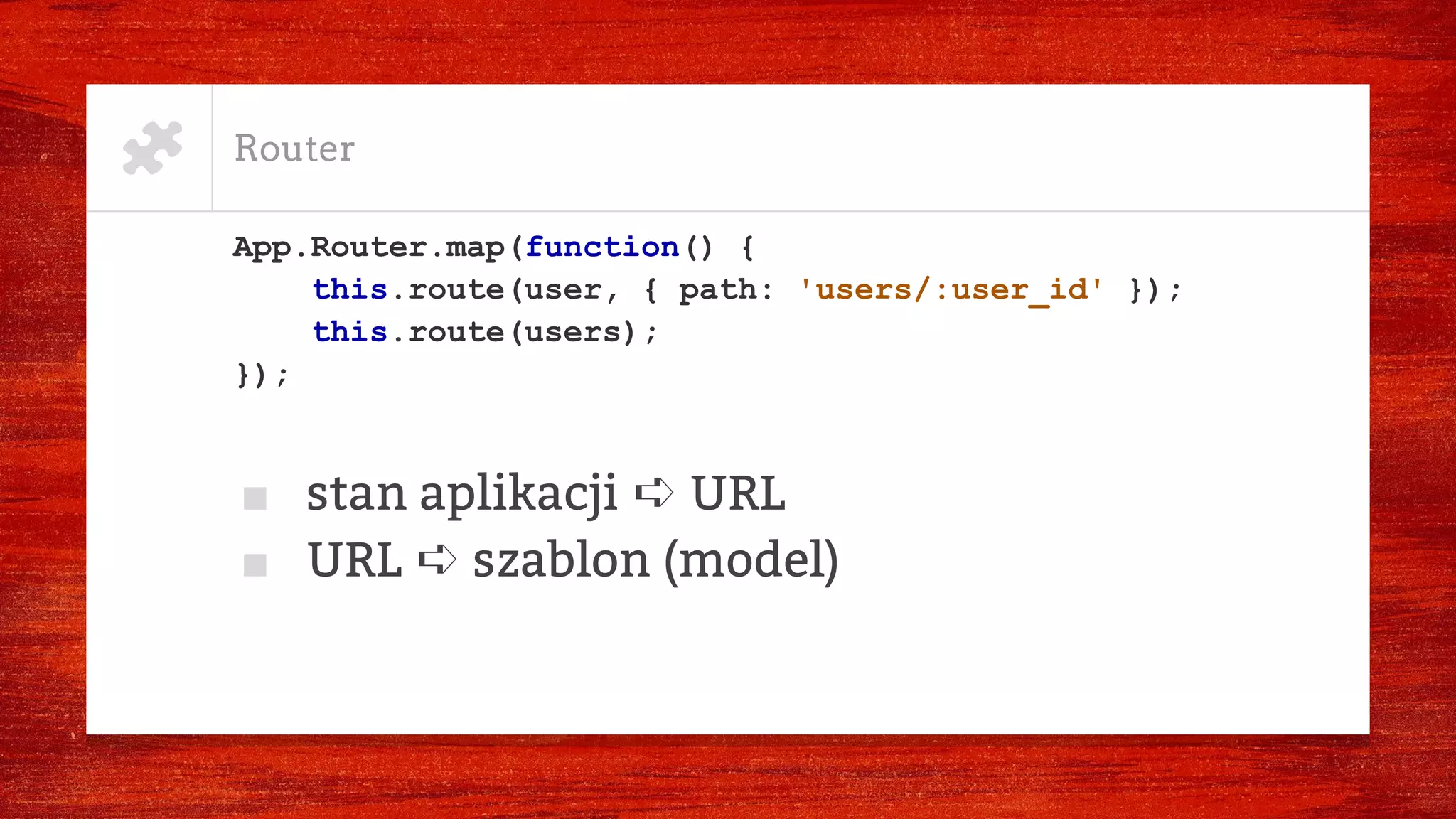 Router
App.Router.map(function() {
this.route(user, { path: 'users/:user_id' });
this.route(users);
});
■ stan aplikacji ➪ URL
■ URL ➪ szablon (model)
 