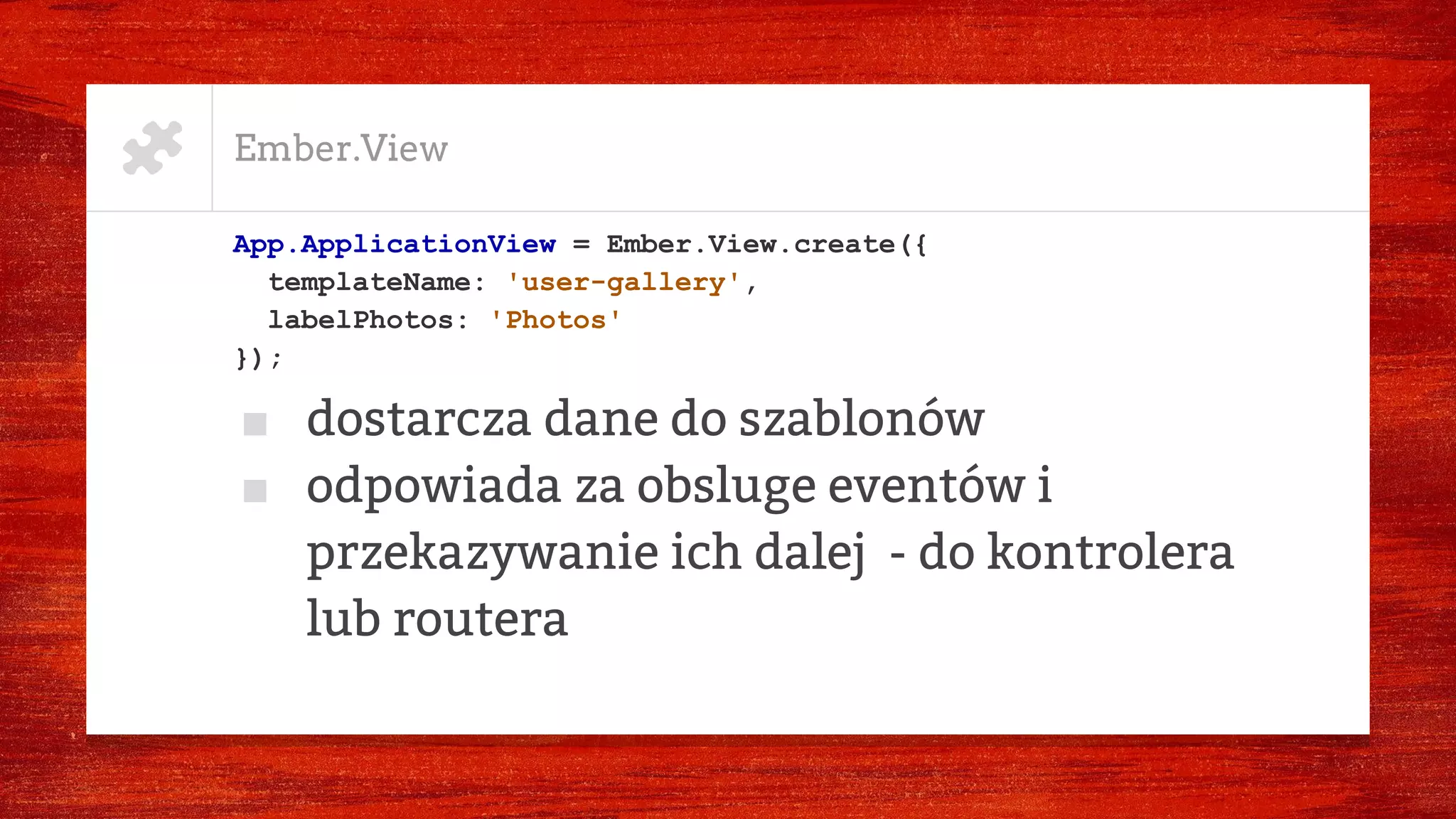Ember.View
App.ApplicationView = Ember.View.create({
templateName: 'user-gallery',
labelPhotos: 'Photos'
});
■ dostarcza dane do szablonów
■ odpowiada za obsluge eventów i
przekazywanie ich dalej - do kontrolera
lub routera
 