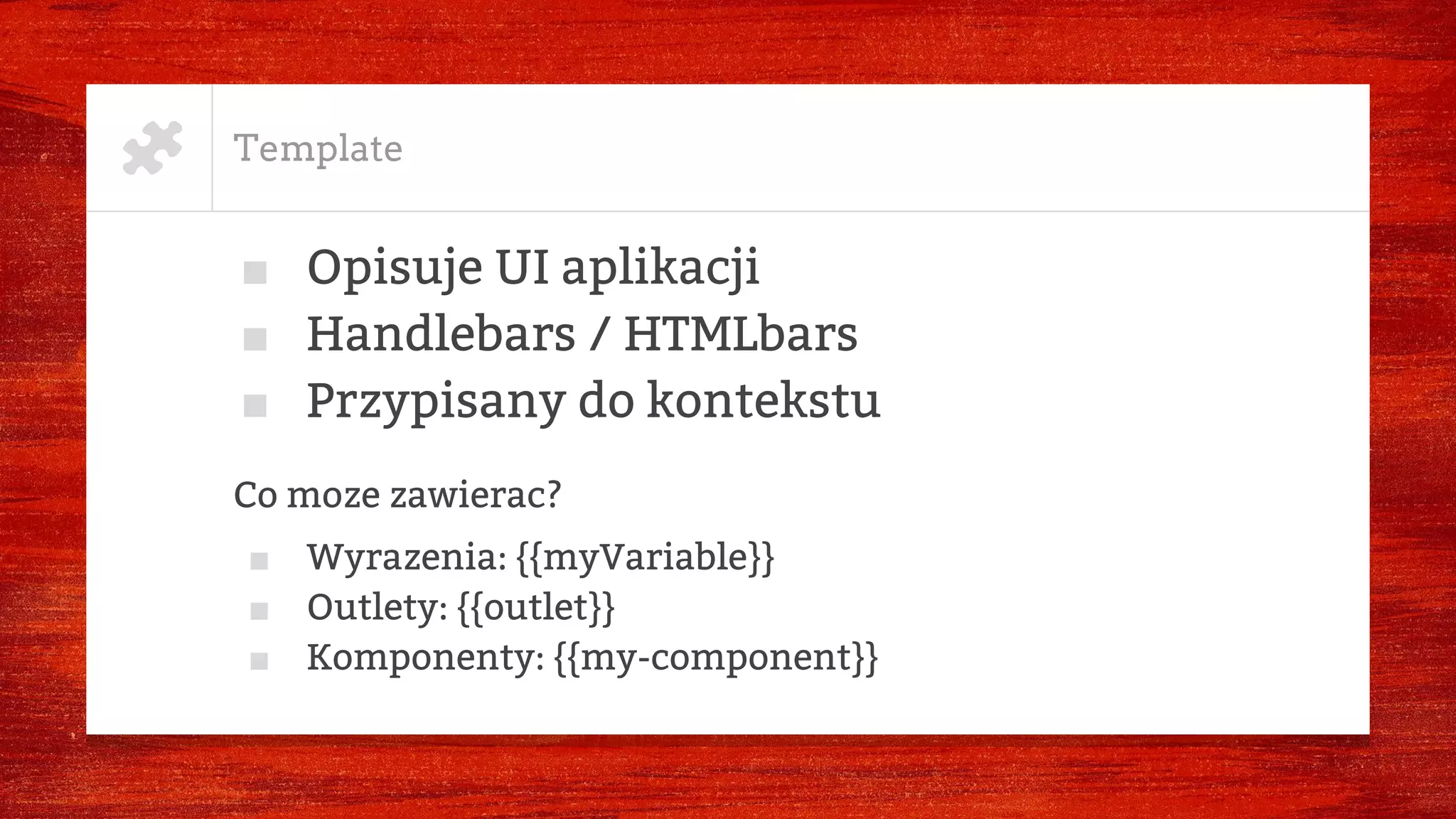 Template
■ Opisuje UI aplikacji
■ Handlebars / HTMLbars
■ Przypisany do kontekstu
Co moze zawierac?
■ Wyrazenia: {{myVariable}}
■ Outlety: {{outlet}}
■ Komponenty: {{my-component}}
 