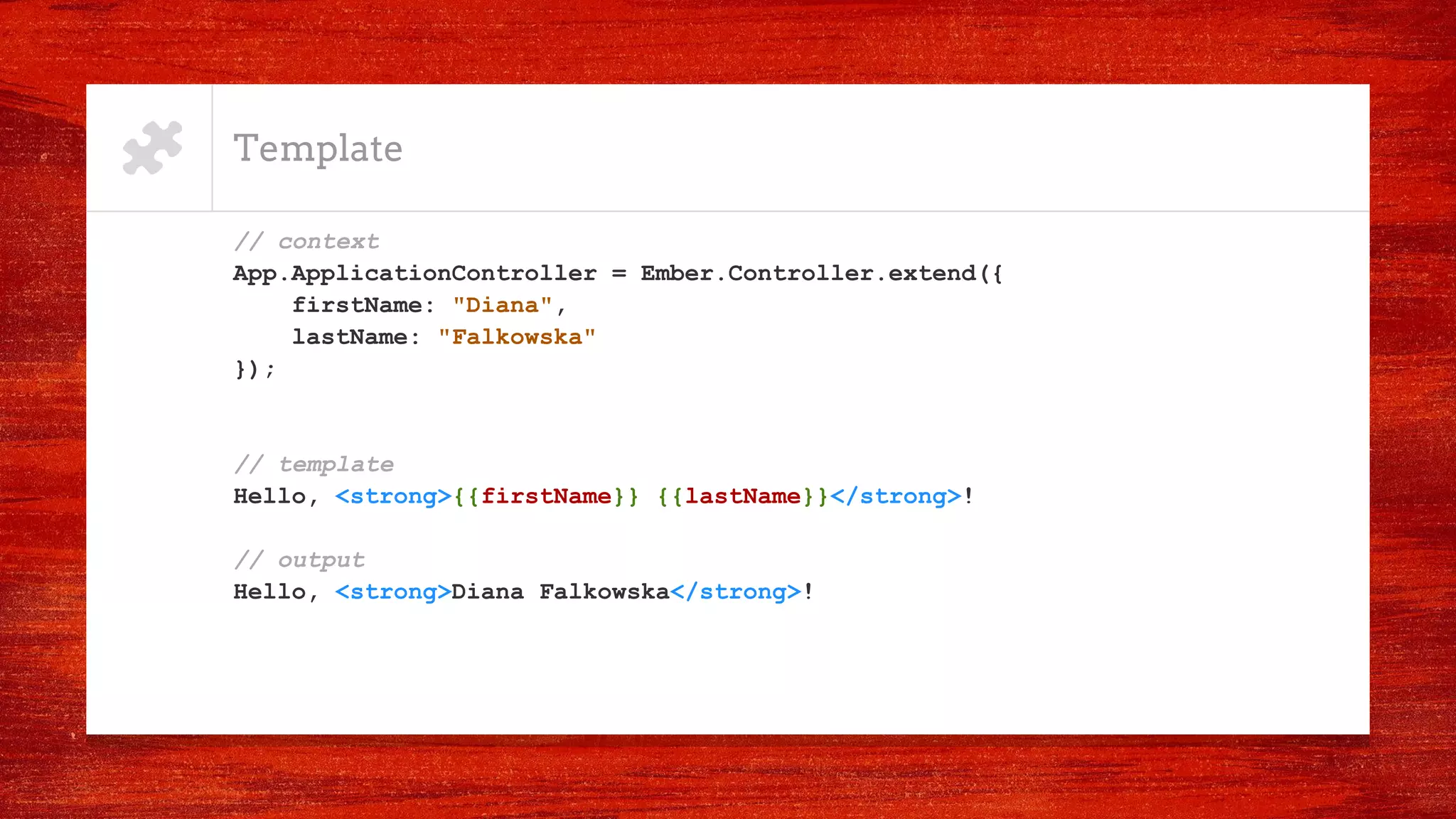 Template
// context
App.ApplicationController = Ember.Controller.extend({
firstName: "Diana",
lastName: "Falkowska"
});
// template
Hello, <strong>{{firstName}} {{lastName}}</strong>!
// output
Hello, <strong>Diana Falkowska</strong>!
 