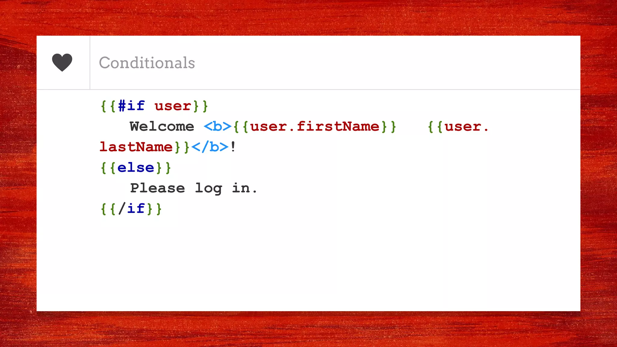 Conditionals
{{#if user}}
Welcome <b>{{user.firstName}} {{user.
lastName}}</b>!
{{else}}
Please log in.
{{/if}}
 