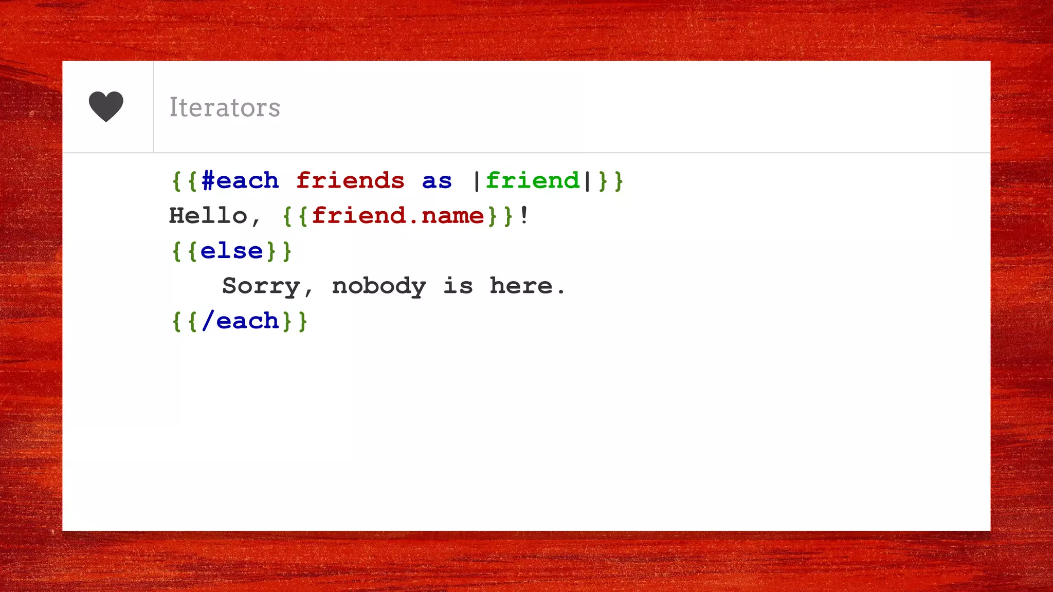 Iterators
{{#each friends as |friend|}}
Hello, {{friend.name}}!
{{else}}
Sorry, nobody is here.
{{/each}}
 