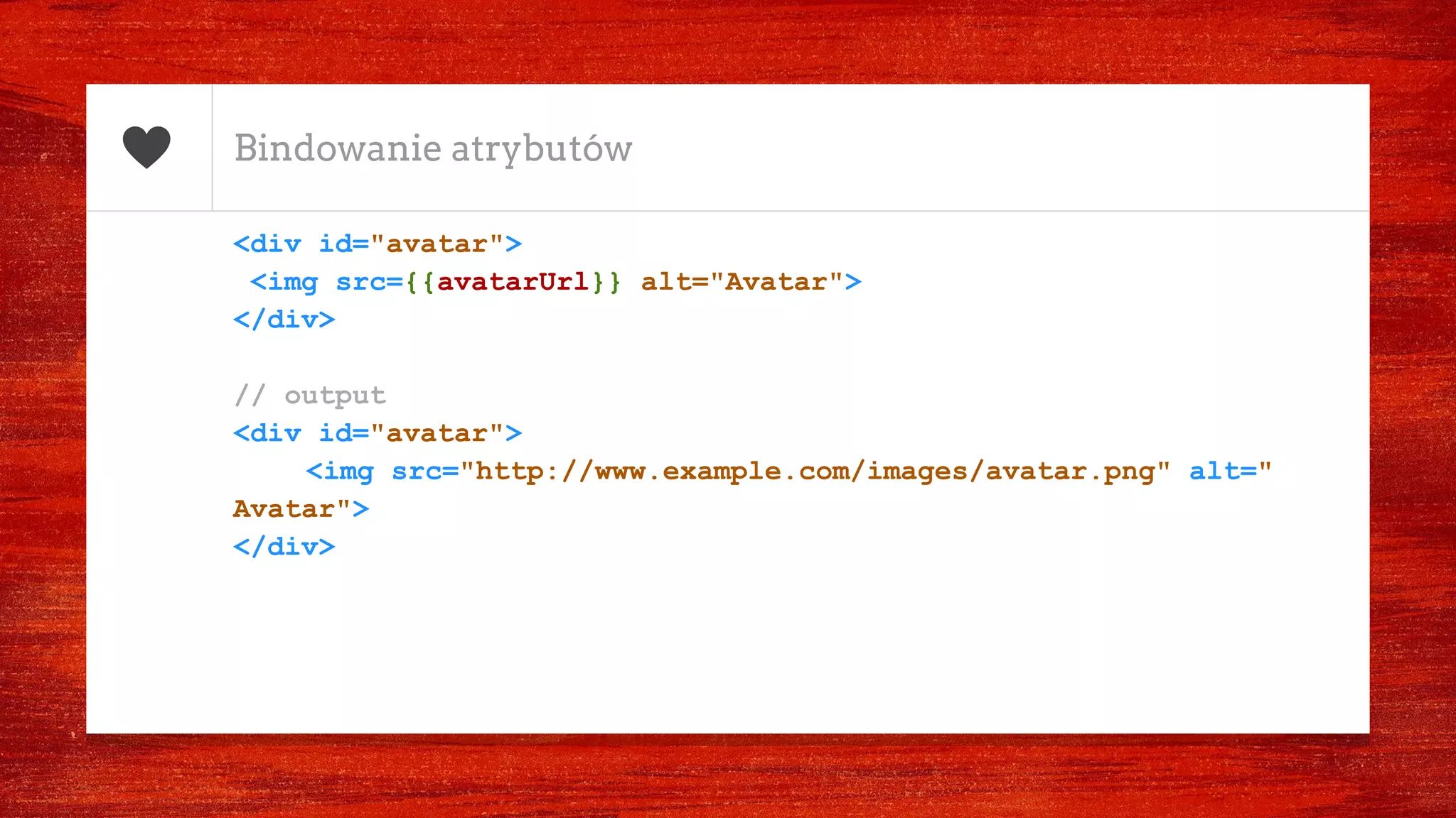 Bindowanie atrybutów
<div id="avatar">
<img src={{avatarUrl}} alt="Avatar">
</div>
// output
<div id="avatar">
<img src="http://www.example.com/images/avatar.png" alt="
Avatar">
</div>
 