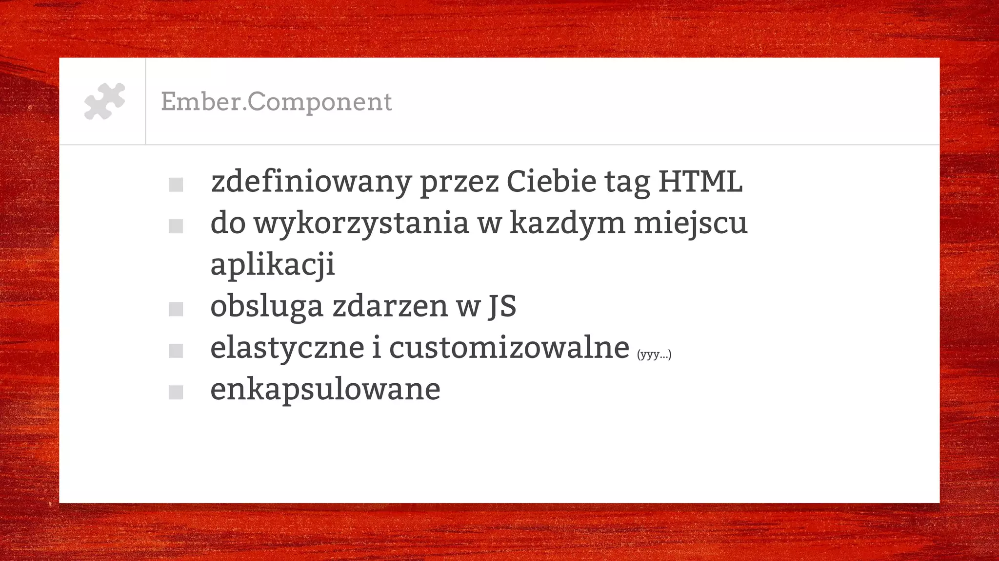 Ember.Component
■ zdefiniowany przez Ciebie tag HTML
■ do wykorzystania w kazdym miejscu
aplikacji
■ obsluga zdarzen w JS
■ elastyczne i customizowalne (yyy...)
■ enkapsulowane
 