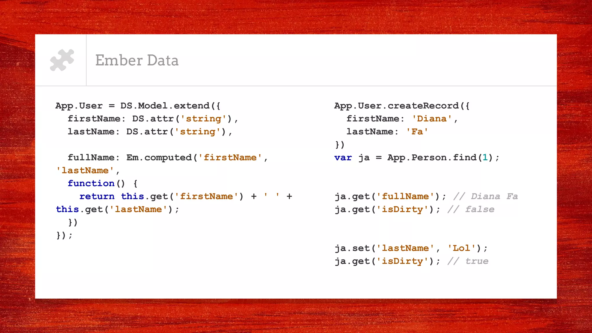Ember Data
App.User = DS.Model.extend({
firstName: DS.attr('string'),
lastName: DS.attr('string'),
fullName: Em.computed('firstName',
'lastName',
function() {
return this.get('firstName') + ' ' +
this.get('lastName');
})
});
App.User.createRecord({
firstName: 'Diana',
lastName: 'Fa'
})
var ja = App.Person.find(1);
ja.get('fullName'); // Diana Fa
ja.get('isDirty'); // false
ja.set('lastName', 'Lol');
ja.get('isDirty'); // true
 