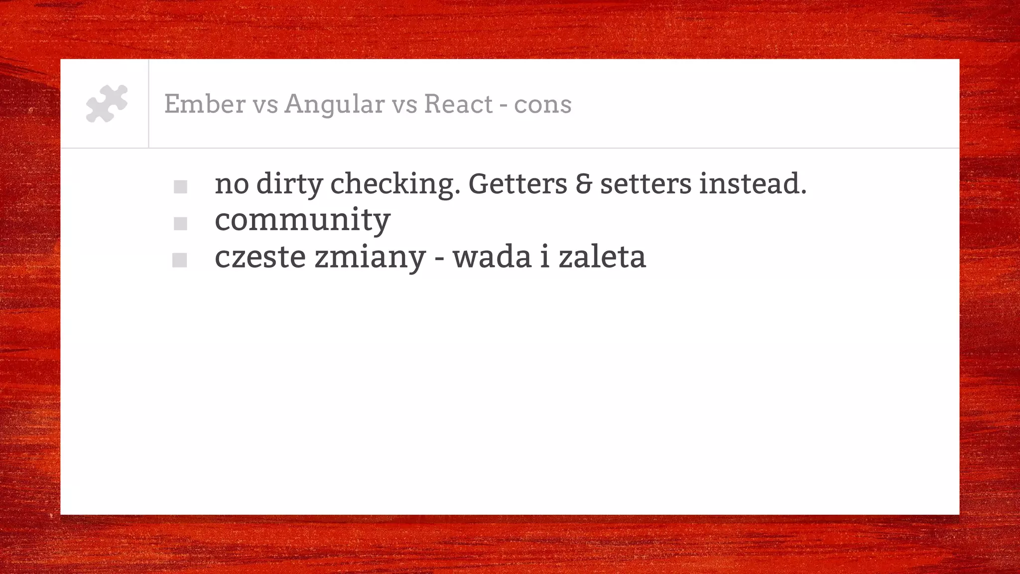 Ember vs Angular vs React - cons
■ no dirty checking. Getters & setters instead.
■ community
■ czeste zmiany - wada i zaleta
 