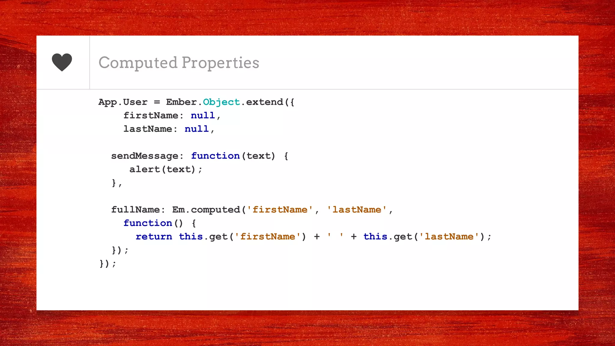 Computed Properties
App.User = Ember.Object.extend({
firstName: null,
lastName: null,
sendMessage: function(text) {
alert(text);
},
fullName: Em.computed('firstName', 'lastName',
function() {
return this.get('firstName') + ' ' + this.get('lastName');
});
});
 