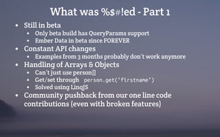 What was %$#!ed - Part 1
• Still in beta
• Only beta build has QueryParams support
• Ember Data in beta since FOREVER
• Constant API changes
• Examples from 3 months probably don’t work anymore
• Handling of Arrays & Objects
• Can’t just use person[]
• Get/set through person.get(‘firstname’)
• Solved using LinqJS
• Community pushback from our one line code
contributions (even with broken features)
 