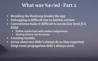 What was %$#!ed - Part 2
• Breaking the RunLoop breaks the app
• Debugging is difficult due to hidden catches
• Conventions make it difficult to access low level JS &
DOM
• Ember works best with ember components
• Mixing jQuery can be messy
• Creating modals
• Array observers didn’t always do as they expected.
Deep event propagation didn’t always work.
 
