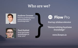 Andrew Grosser
Tech Guy & Entrepreneur
andrew@flowpro.io
@andrewgrosser
Paul Knittel
Front End Junkie
paul@flowpro.io
@xyz_paul
Who are we?
} Startup @ilabaccelerator
“Democratizing business
knowledge”
www.flowpro.io
 