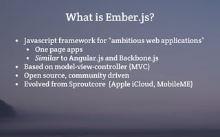 What is Ember.js?
• Javascript framework for “ambitious web applications”
• One page apps
• Similar to Angular.js and Backbone.js
• Based on model-view-controller (MVC)
• Open source, community driven
• Evolved from Sproutcore (Apple iCloud, MobileME)
 