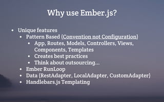 Why use Ember.js?
• Unique features
• Pattern Based (Convention not Configuration)
• App, Routes, Models, Controllers, Views,
Components, Templates
• Creates best practices
• Think about outsourcing...
• Ember RunLoop
• Data (RestAdapter, LocalAdapter, CustomAdapter)
• Handlebars.js Templating
 