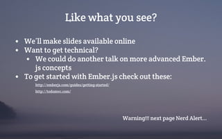 Like what you see?
• We’ll make slides available online
• Want to get technical?
• We could do another talk on more advanced Ember.
js concepts
• To get started with Ember.js check out these:
http://emberjs.com/guides/getting-started/
http://todomvc.com/
Warning!!! next page Nerd Alert...
 