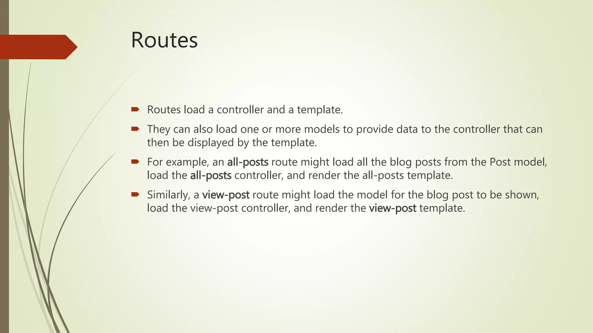 Routes
 Routes load a controller and a template.
 They can also load one or more models to provide data to the controller that can
then be displayed by the template.
 For example, an all-posts route might load all the blog posts from the Post model,
load the all-posts controller, and render the all-posts template.
 Similarly, a view-post route might load the model for the blog post to be shown,
load the view-post controller, and render the view-post template.
 