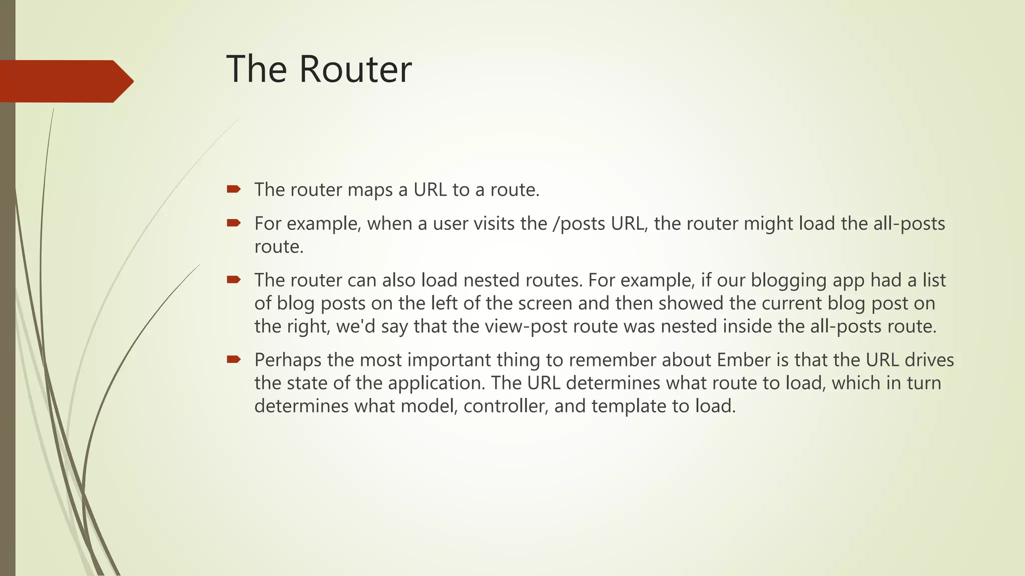 The Router
 The router maps a URL to a route.
 For example, when a user visits the /posts URL, the router might load the all-posts
route.
 The router can also load nested routes. For example, if our blogging app had a list
of blog posts on the left of the screen and then showed the current blog post on
the right, we'd say that the view-post route was nested inside the all-posts route.
 Perhaps the most important thing to remember about Ember is that the URL drives
the state of the application. The URL determines what route to load, which in turn
determines what model, controller, and template to load.
 