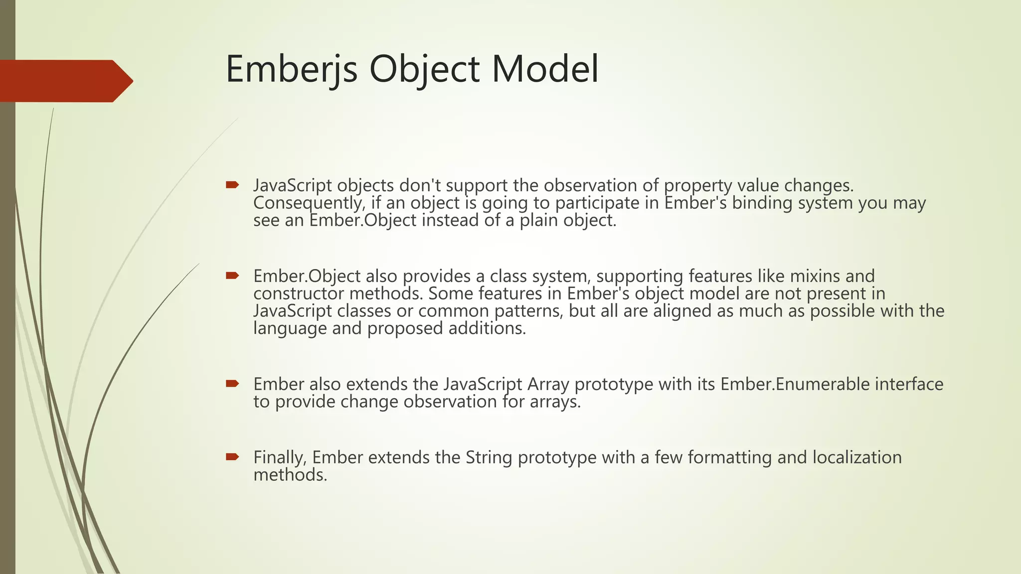 Emberjs Object Model
 JavaScript objects don't support the observation of property value changes.
Consequently, if an object is going to participate in Ember's binding system you may
see an Ember.Object instead of a plain object.
 Ember.Object also provides a class system, supporting features like mixins and
constructor methods. Some features in Ember's object model are not present in
JavaScript classes or common patterns, but all are aligned as much as possible with the
language and proposed additions.
 Ember also extends the JavaScript Array prototype with its Ember.Enumerable interface
to provide change observation for arrays.
 Finally, Ember extends the String prototype with a few formatting and localization
methods.
 