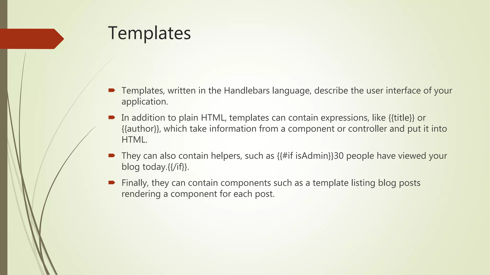Templates
 Templates, written in the Handlebars language, describe the user interface of your
application.
 In addition to plain HTML, templates can contain expressions, like {{title}} or
{{author}}, which take information from a component or controller and put it into
HTML.
 They can also contain helpers, such as {{#if isAdmin}}30 people have viewed your
blog today.{{/if}}.
 Finally, they can contain components such as a template listing blog posts
rendering a component for each post.
 