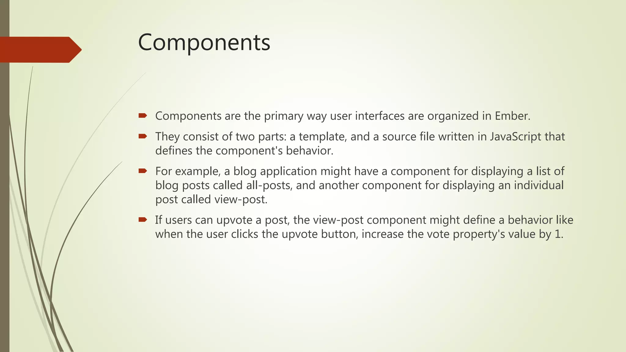 Components
 Components are the primary way user interfaces are organized in Ember.
 They consist of two parts: a template, and a source file written in JavaScript that
defines the component's behavior.
 For example, a blog application might have a component for displaying a list of
blog posts called all-posts, and another component for displaying an individual
post called view-post.
 If users can upvote a post, the view-post component might define a behavior like
when the user clicks the upvote button, increase the vote property's value by 1.
 