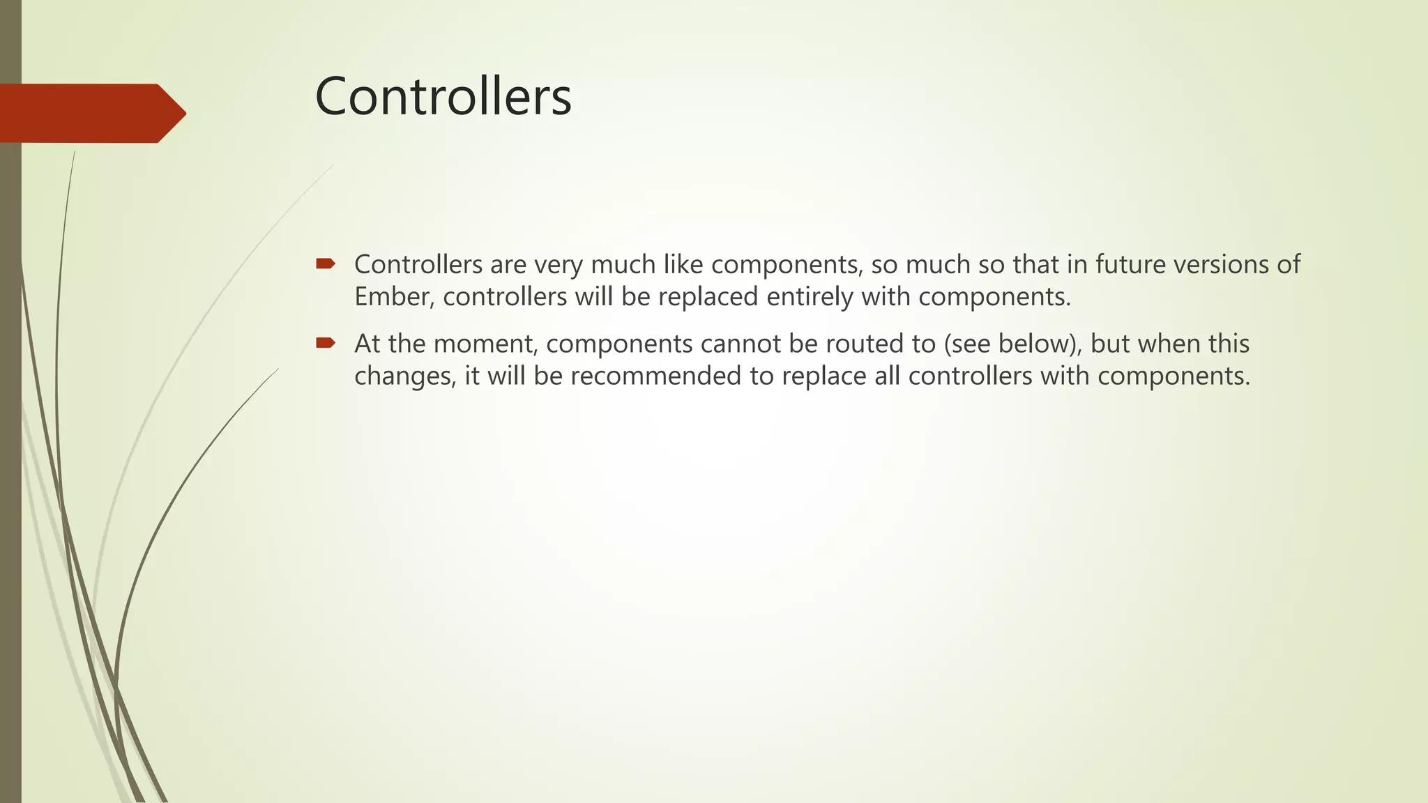 Controllers
 Controllers are very much like components, so much so that in future versions of
Ember, controllers will be replaced entirely with components.
 At the moment, components cannot be routed to (see below), but when this
changes, it will be recommended to replace all controllers with components.
 