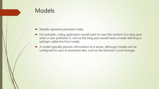 Models
 Models represent persistent state.
 For example, a blog application would want to save the content of a blog post
when a user publishes it, and so the blog post would have a model defining it,
perhaps called the Post model.
 A model typically persists information to a server, although models can be
configured to save to anywhere else, such as the browser's Local Storage.
 