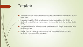 Templates
 Templates, written in the Handlebars language, describe the user interface of your
application.
 In addition to plain HTML, templates can contain expressions, like {{title}} or
{{author}}, which take information from a component or controller and put it into
HTML.
 They can also contain helpers, such as {{#if isAdmin}}30 people have viewed your
blog today.{{/if}}.
 Finally, they can contain components such as a template listing blog posts
rendering a component for each post.
 
