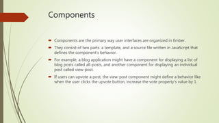 Components
 Components are the primary way user interfaces are organized in Ember.
 They consist of two parts: a template, and a source file written in JavaScript that
defines the component's behavior.
 For example, a blog application might have a component for displaying a list of
blog posts called all-posts, and another component for displaying an individual
post called view-post.
 If users can upvote a post, the view-post component might define a behavior like
when the user clicks the upvote button, increase the vote property's value by 1.
 