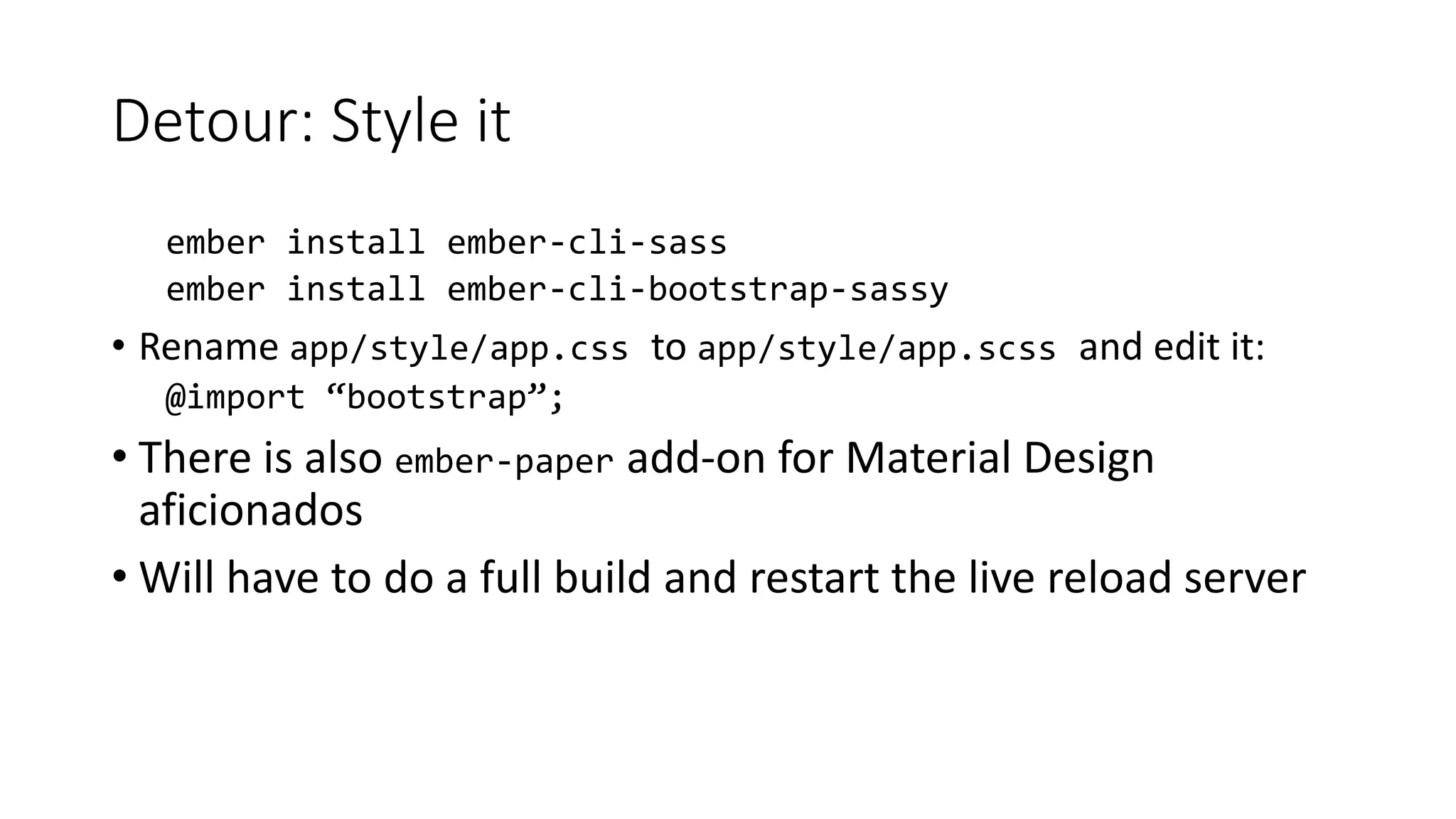 Detour: Style it
ember install ember-cli-sass
ember install ember-cli-bootstrap-sassy
• Rename app/style/app.css to app/style/app.scss and edit it:
@import “bootstrap”;
• There is also ember-paper add-on for Material Design
aficionados
• Will have to do a full build and restart the live reload server
 
