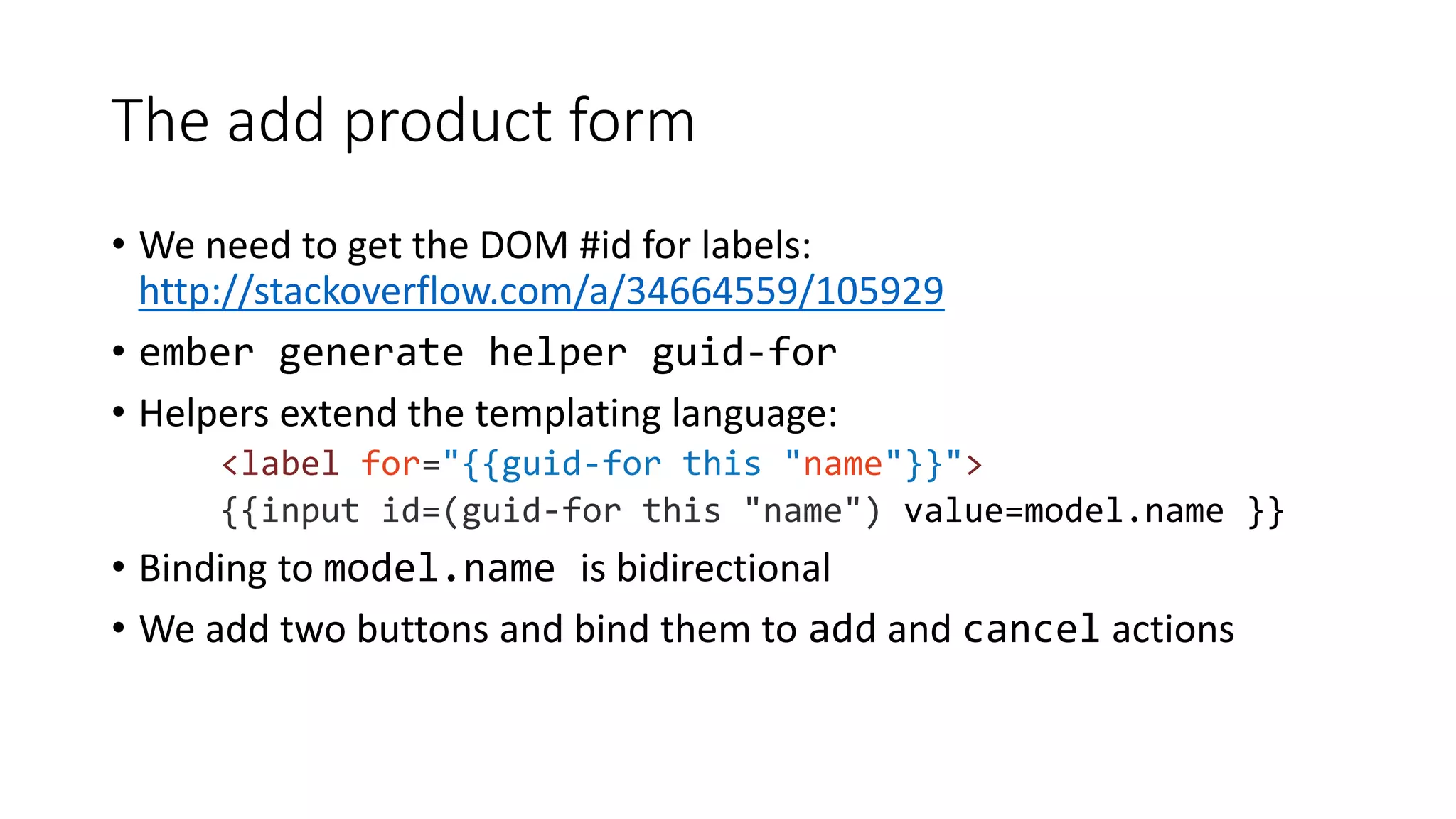 The add product form
• We need to get the DOM #id for labels:
http://stackoverflow.com/a/34664559/105929
• ember generate helper guid-for
• Helpers extend the templating language:
<label for="{{guid-for this "name"}}">
{{input id=(guid-for this "name") value=model.name }}
• Binding to model.name is bidirectional
• We add two buttons and bind them to add and cancel actions
 