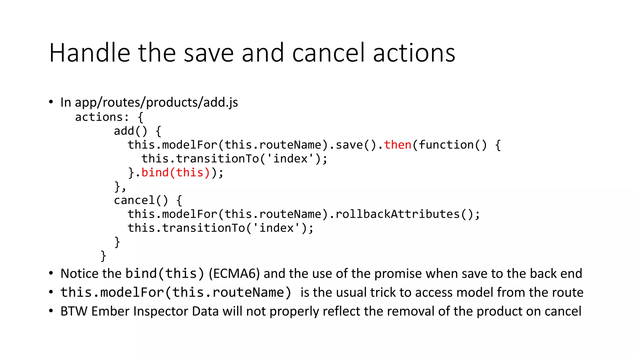 Handle the save and cancel actions
• In app/routes/products/add.js
actions: {
add() {
this.modelFor(this.routeName).save().then(function() {
this.transitionTo('index');
}.bind(this));
},
cancel() {
this.modelFor(this.routeName).rollbackAttributes();
this.transitionTo('index');
}
}
• Notice the bind(this) (ECMA6) and the use of the promise when save to the back end
• this.modelFor(this.routeName) is the usual trick to access model from the route
• BTW Ember Inspector Data will not properly reflect the removal of the product on cancel
 