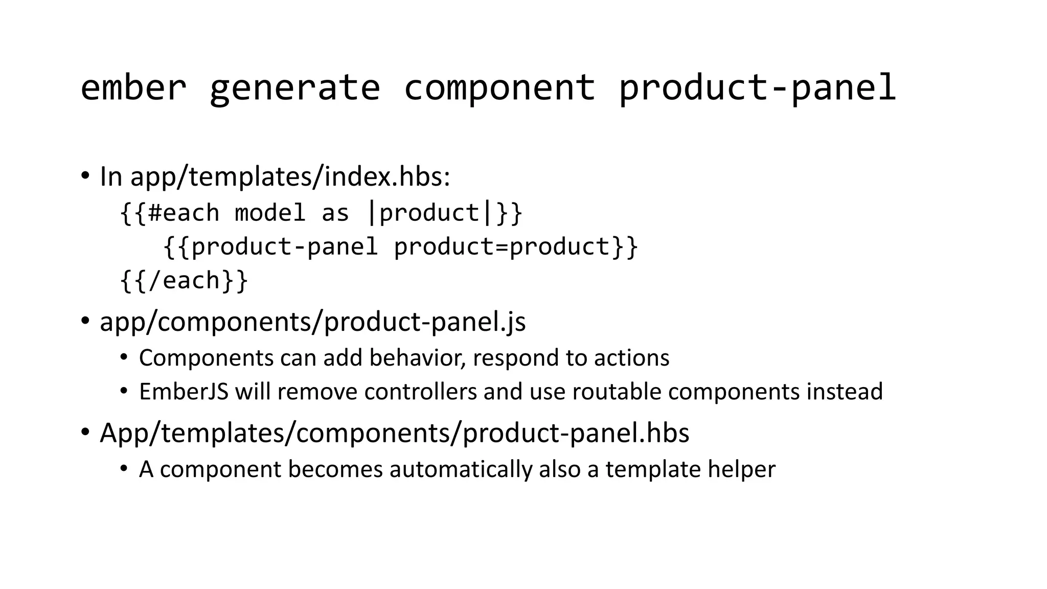 ember generate component product-panel
• In app/templates/index.hbs:
{{#each model as |product|}}
{{product-panel product=product}}
{{/each}}
• app/components/product-panel.js
• Components can add behavior, respond to actions
• EmberJS will remove controllers and use routable components instead
• App/templates/components/product-panel.hbs
• A component becomes automatically also a template helper
 