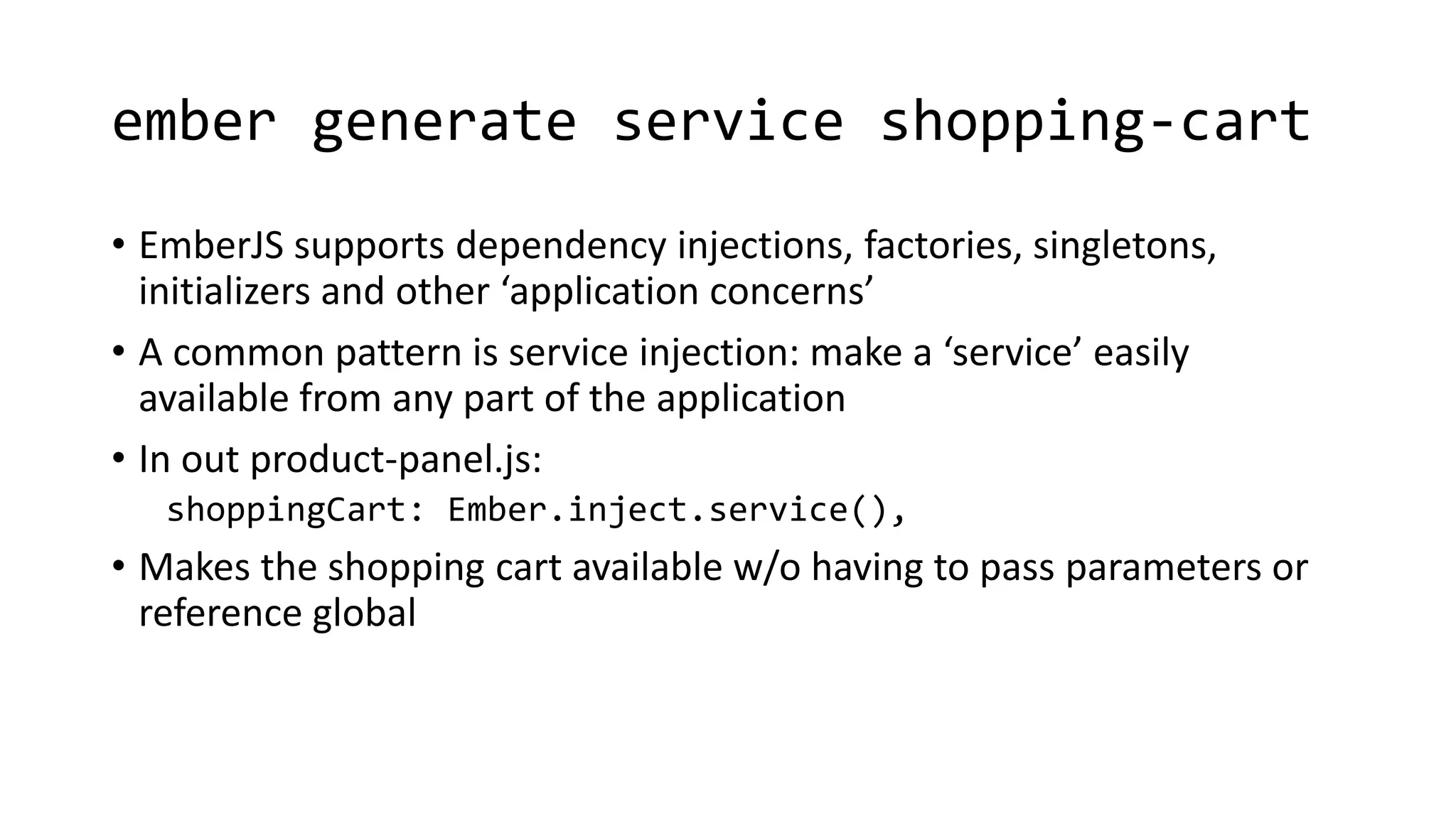 ember generate service shopping-cart
• EmberJS supports dependency injections, factories, singletons,
initializers and other ‘application concerns’
• A common pattern is service injection: make a ‘service’ easily
available from any part of the application
• In out product-panel.js:
shoppingCart: Ember.inject.service(),
• Makes the shopping cart available w/o having to pass parameters or
reference global
 