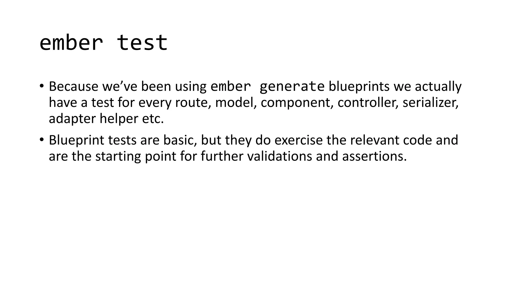 ember test
• Because we’ve been using ember generate blueprints we actually
have a test for every route, model, component, controller, serializer,
adapter helper etc.
• Blueprint tests are basic, but they do exercise the relevant code and
are the starting point for further validations and assertions.
 