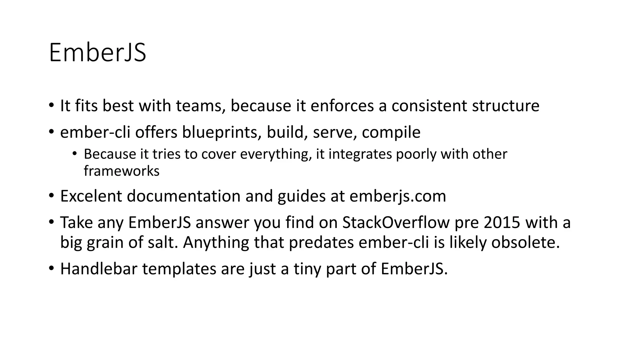 EmberJS
• It fits best with teams, because it enforces a consistent structure
• ember-cli offers blueprints, build, serve, compile
• Because it tries to cover everything, it integrates poorly with other
frameworks
• Excelent documentation and guides at emberjs.com
• Take any EmberJS answer you find on StackOverflow pre 2015 with a
big grain of salt. Anything that predates ember-cli is likely obsolete.
• Handlebar templates are just a tiny part of EmberJS.
 