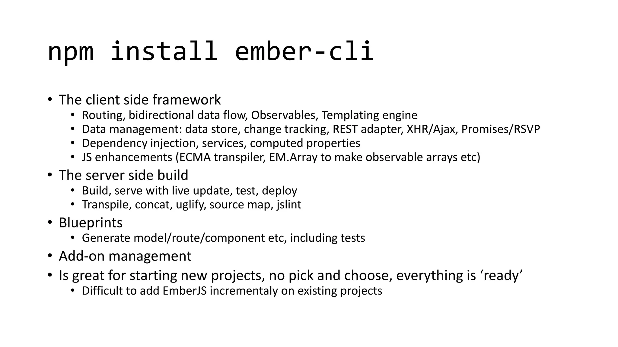 npm install ember-cli
• The client side framework
• Routing, bidirectional data flow, Observables, Templating engine
• Data management: data store, change tracking, REST adapter, XHR/Ajax, Promises/RSVP
• Dependency injection, services, computed properties
• JS enhancements (ECMA transpiler, EM.Array to make observable arrays etc)
• The server side build
• Build, serve with live update, test, deploy
• Transpile, concat, uglify, source map, jslint
• Blueprints
• Generate model/route/component etc, including tests
• Add-on management
• Is great for starting new projects, no pick and choose, everything is ‘ready’
• Difficult to add EmberJS incrementaly on existing projects
 