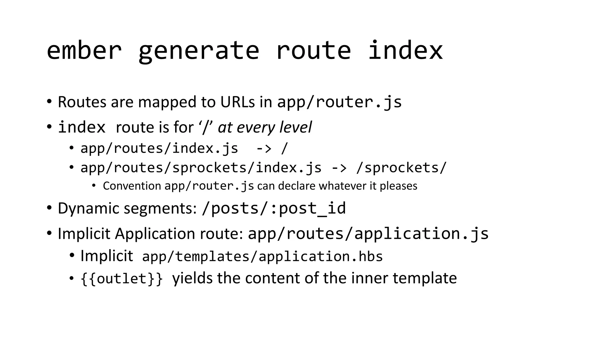 ember generate route index
• Routes are mapped to URLs in app/router.js
• index route is for ‘/’ at every level
• app/routes/index.js -> /
• app/routes/sprockets/index.js -> /sprockets/
• Convention app/router.js can declare whatever it pleases
• Dynamic segments: /posts/:post_id
• Implicit Application route: app/routes/application.js
• Implicit app/templates/application.hbs
• {{outlet}} yields the content of the inner template
 