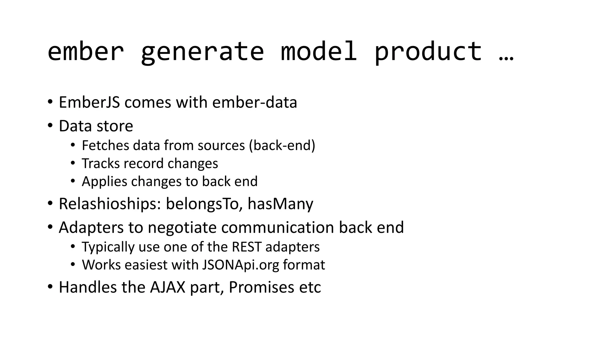 ember generate model product …
• EmberJS comes with ember-data
• Data store
• Fetches data from sources (back-end)
• Tracks record changes
• Applies changes to back end
• Relashioships: belongsTo, hasMany
• Adapters to negotiate communication back end
• Typically use one of the REST adapters
• Works easiest with JSONApi.org format
• Handles the AJAX part, Promises etc
 