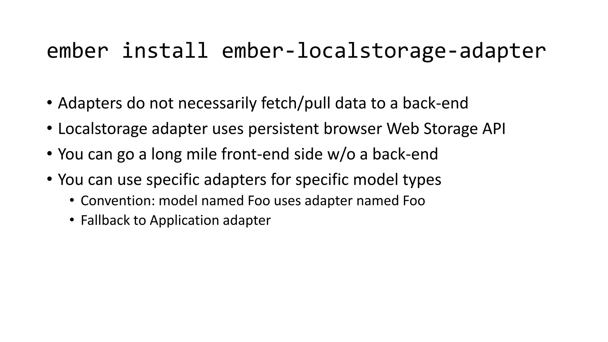 ember install ember-localstorage-adapter
• Adapters do not necessarily fetch/pull data to a back-end
• Localstorage adapter uses persistent browser Web Storage API
• You can go a long mile front-end side w/o a back-end
• You can use specific adapters for specific model types
• Convention: model named Foo uses adapter named Foo
• Fallback to Application adapter
 