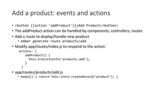 Add a product: events and actions
• <button {{action 'addProduct'}}>Add Product</button>
• The addProduct action can be handled by components, controllers, routes
• Add a route to display/handle new product
• ember generate route products/add
• Modify app/routes/index.js to respond to the action:
actions: {
addProduct() {
this.transitionTo('products.add');
}
}
• app/routes/products/add.js
• model() { return this.store.createRecord(‘product’); }
 