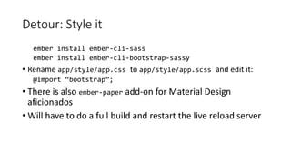 Detour: Style it
ember install ember-cli-sass
ember install ember-cli-bootstrap-sassy
• Rename app/style/app.css to app/style/app.scss and edit it:
@import “bootstrap”;
• There is also ember-paper add-on for Material Design
aficionados
• Will have to do a full build and restart the live reload server
 