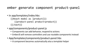 ember generate component product-panel
• In app/templates/index.hbs:
{{#each model as |product|}}
{{product-panel product=product}}
{{/each}}
• app/components/product-panel.js
• Components can add behavior, respond to actions
• EmberJS will remove controllers and use routable components instead
• App/templates/components/product-panel.hbs
• A component becomes automatically also a template helper
 