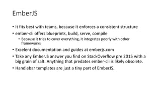 EmberJS
• It fits best with teams, because it enforces a consistent structure
• ember-cli offers blueprints, build, serve, compile
• Because it tries to cover everything, it integrates poorly with other
frameworks
• Excelent documentation and guides at emberjs.com
• Take any EmberJS answer you find on StackOverflow pre 2015 with a
big grain of salt. Anything that predates ember-cli is likely obsolete.
• Handlebar templates are just a tiny part of EmberJS.
 
