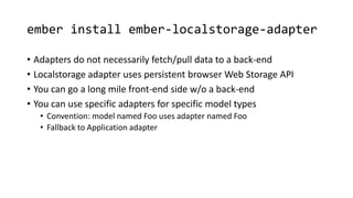 ember install ember-localstorage-adapter
• Adapters do not necessarily fetch/pull data to a back-end
• Localstorage adapter uses persistent browser Web Storage API
• You can go a long mile front-end side w/o a back-end
• You can use specific adapters for specific model types
• Convention: model named Foo uses adapter named Foo
• Fallback to Application adapter
 