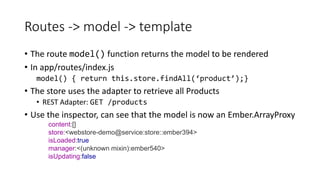 Routes -> model -> template
• The route model() function returns the model to be rendered
• In app/routes/index.js
model() { return this.store.findAll(‘product’);}
• The store uses the adapter to retrieve all Products
• REST Adapter: GET /products
• Use the inspector, can see that the model is now an Ember.ArrayProxy
content:[]
store:<webstore-demo@service:store::ember394>
isLoaded:true
manager:<(unknown mixin):ember540>
isUpdating:false
 