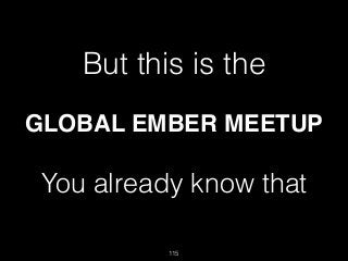 115
But this is the
GLOBAL EMBER MEETUP
You already know that 
 