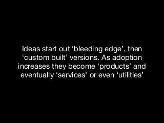 Ideas start out ‘bleeding edge’, then
‘custom built’ versions. As adoption
increases they become ‘products’ and
eventually ‘services’ or even ‘utilities’
 