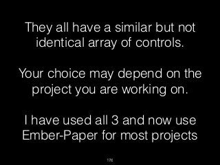 176
They all have a similar but not
identical array of controls.
 
Your choice may depend on the
project you are working on.  
 
I have used all 3 and now use
Ember-Paper for most projects
 