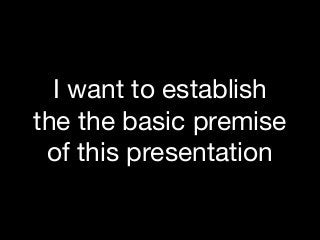 I want to establish
the the basic premise
of this presentation
 